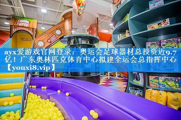 ayx爱游戏官网登录：奥运会足球器材总投资近9.7亿！广东奥林匹克体育中心拟建全运会总指挥中心