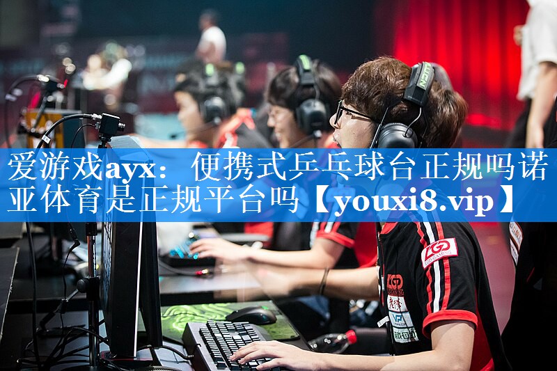 爱游戏ayx：便携式乒乓球台正规吗诺亚体育是正规平台吗