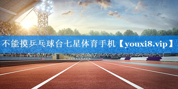 不能摸乒乓球台七星体育手机