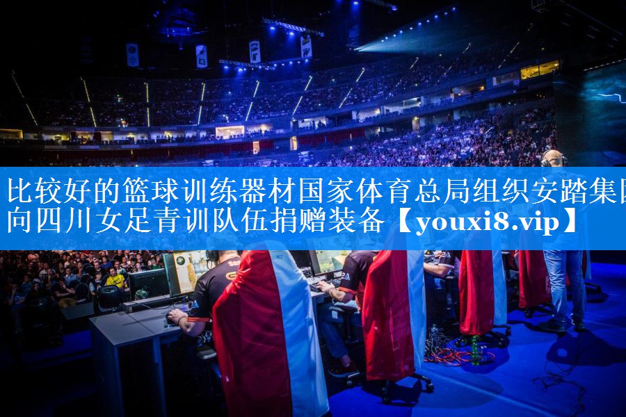 比较好的篮球训练器材国家体育总局组织安踏集团向四川女足青训队伍捐赠装备
