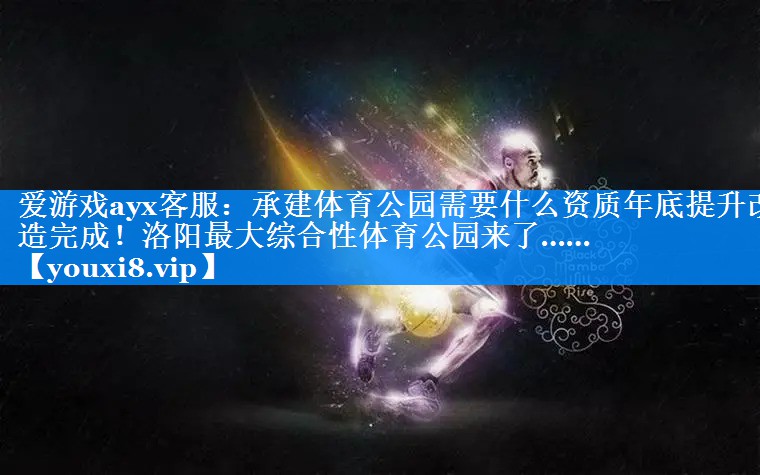 爱游戏ayx客服：承建体育公园需要什么资质年底提升改造完成！洛阳最大综合性体育公园来了……