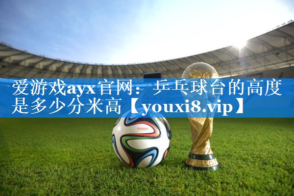 爱游戏ayx官网：乒乓球台的高度是多少分米高