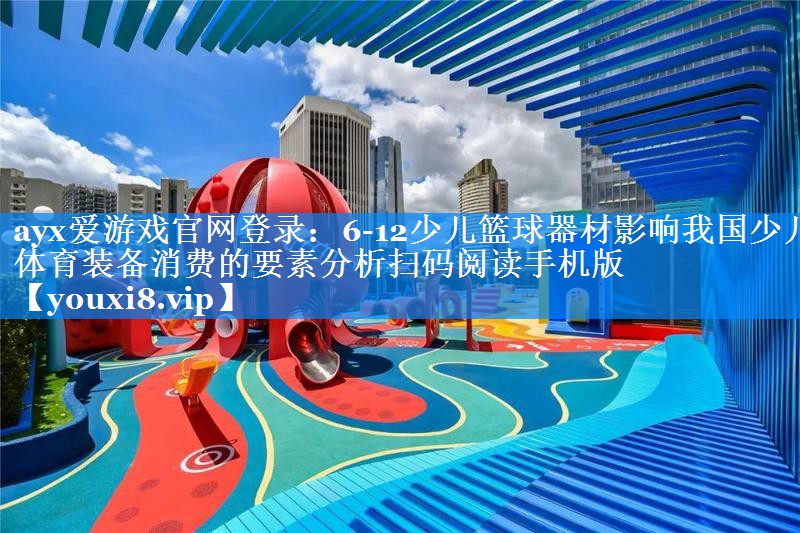 6-12少儿篮球器材影响我国少儿体育装备消费的要素分析扫码阅读手机版 6-12少儿篮球器材影响我国少儿体育装备消费的要素分析扫码阅读手机版