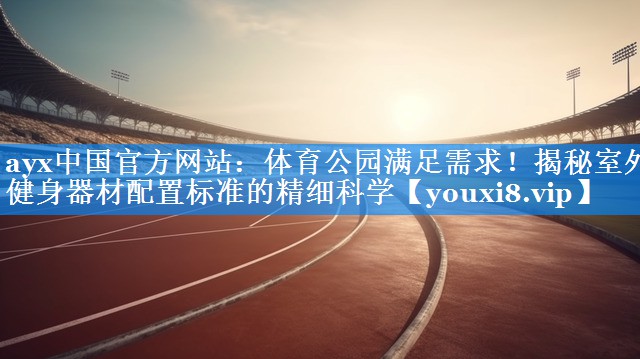 体育公园满足需求!揭秘室外健身器材配置标准的精细科学 体育公园满足需求!揭秘室外健身器材配置标准的精细科学